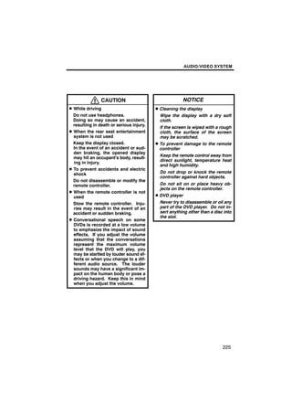 AUDIO/VIDEO SYSTEM




                CAUTION                                  NOTICE
D While driving                           D Cleaning the display
  Do not use headphones.                    Wipe the display with a dry soft
  Doing so may cause an accident,           cloth.
  resulting in death or serious injury.
                                            If the screen is wiped with a rough
D When the rear seat entertainment          cloth, the surface of the screen
  system is not used                        may be scratched.
  Keep the display closed.                D To prevent damage to the remote
  In the event of an accident or sud-       controller
  den braking, the opened display
                                            Keep the remote control away from
  may hit an occupant’s body, result-
                                            direct sunlight, temperature heat
  ing in injury.
                                            and high humidity.
D To prevent accidents and electric
  shock                                     Do not drop or knock the remote
                                            controller against hard objects.
  Do not disassemble or modify the
  remote controller.                        Do not sit on or place heavy ob-
                                            jects on the remote controller.
D When the remote controller is not
  used                                    D DVD player
  Stow the remote controller. Inju-         Never try to disassemble or oil any
  ries may result in the event of an        part of the DVD player. Do not in-
  accident or sudden braking.               sert anything other than a disc into
                                            the slot.
D Conversational speech on some
  DVDs is recorded at a low volume
  to emphasize the impact of sound
  effects. If you adjust the volume
  assuming that the conversations
  represent the maximum volume
  level that the DVD will play, you
  may be startled by louder sound ef-
  fects or when you change to a dif-
  ferent audio source. The louder
  sounds may have a significant im-
  pact on the human body or pose a
  driving hazard. Keep this in mind
  when you adjust the volume.




                                                                           225
 