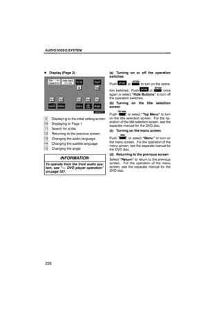 AUDIO/VIDEO SYSTEM




D Display (Page 2)                               (a) Turning on or off the operation
                                                 switches

                                                 Push         or        to turn on the opera-
                                                 tion switches. Push        or       once
                                                 again or select “Hide Buttons” to turn off
                                                 the operation switches.
                                                 (b) Turning on the title selection
                                                 screen

                                                 Push          or select “Top Menu” to turn
9     Displaying to the initial setting screen   on the title selection screen. For the op-
                                                 eration of the title selection screen, see the
10    Displaying to Page 1
                                                 separate manual for the DVD disc.
11    Search for a title
                                                 (c) Turning on the menu screen
12    Returning to the previous screen
13    Changing the audio language                Push        or select “Menu” to turn on
14    Changing the subtitle language             the menu screen. For the operation of the
                                                 menu screen, see the separate manual for
15    Changing the angle                         the DVD disc.
                                                 (d) Returning to the previous screen
            INFORMATION                          Select “Return” to return to the previous
To operate from the front audio sys-             screen. For the operation of the menu
tem, see “— DVD player operation”                screen, see the separate manual for the
on page 187.                                     DVD disc.




228
 