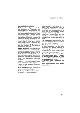 AUDIO/VIDEO SYSTEM




DVD VIDEO DISC GLOSSARY                          Region codes: The region codes are pro-
DVD video discs: Digital versatile Disc          vided on DVD players and DVD discs. If
that holds video. DVD video discs have           the DVD video disc does not have the
adopted “MPEG2”, one of the world stan-          same region code as the DVD player, you
dards of digital compression technologies.       cannot play the disc on the DVD player.
The picture data is compressed by 1/40 on        For region codes, see page 230.
average and stored. Variable rate en-            Audio: This DVD player can play liner
coded technology in which the volume of          PCM, Dolby digital and MPEG audio for-
data assigned to the picture is changed de-      mat DVD. Other decoded type cannot be
pending on the picture format has also           played.
been adopted. Audio data is stored using         Title and chapter: Video and audio pro-
PCM and Dolby digital, which enables             grams stored in DVD video disc are divid-
higher quality of sound. Furthermore, mul-       ed in parts by title and chapter.
ti−angle and multi−language features will
also help you enjoy the more advanced            Title: The largest unit of the video and au-
technology of DVD video.                         dio programs stored on DVD video discs.
                                                 Usually, one piece of movie, one album, or
Viewer restrictions: This feature limits         one audio program is assigned as a title.
what can be viewed in conformity with a
level of restrictions of the country. The lev-   Chapter: The unit smaller than that of title.
el of restrictions varies depending on the       A title comprises plural chapters.
DVD video disc. Some DVD video discs             Manufactured under license from
cannot be played at all, or violent scenes       Dolby Laboratories. “Dolby”, “Pro Log-
are skipped or replaced with other scenes.       ic”, and the double−D symbol are trade-
Level 1: DVD video discs for children can        marks of Dolby Laboratories. Confi-
be played.                                       dential unpublished works.
                                                 E1992−1997 Dolby Laboratories. All
Level 2 − 7: DVD video discs for children        rights reserved.
and G−rated movie can be played.
                                                 “DTS” is a trademark of Digital Theater
Level 8: All types of the DVD video discs        Systems, Inc.
can be played.
Multi−angle feature: You can enjoy the
same scene at different angles.
Multi−language feature: You can select a
language of the subtitle and audio.




                                                                                       231
 