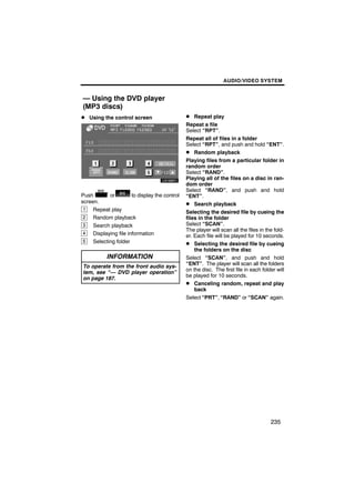 AUDIO/VIDEO SYSTEM


— Using the DVD player
(MP3 discs)
D Using the control screen                      D Repeat play
                                                Repeat a file
                                                Select “RPT”.
                                                Repeat all of files in a folder
                                                Select “RPT”, and push and hold “ENT”.
                                                D Random playback
                                                Playing files from a particular folder in
                                                random order
                                                Select “RAND”.
                                                Playing all of the files on a disc in ran-
                                                dom order
                                                Select “RAND”, and push and hold
Push        or         to display the control   “ENT”.
screen.                                         D Search playback
 1   Repeat play                                Selecting the desired file by cueing the
 2   Random playback                            files in the folder
 3   Search playback                            Select “SCAN”.
                                                The player will scan all the files in the fold-
 4   Displaying file information                er. Each file will be played for 10 seconds.
 5   Selecting folder                           D Selecting the desired file by cueing
                                                    the folders on the disc
           INFORMATION                          Select “SCAN”, and push and hold
                                                “ENT”. The player will scan all the folders
 To operate from the front audio sys-
                                                on the disc. The first file in each folder will
 tem, see “— DVD player operation”
                                                be played for 10 seconds.
 on page 187.
                                                D Canceling random, repeat and play
                                                    back
                                                Select “PRT”, “RAND” or “SCAN” again.




                                                                                        235
 