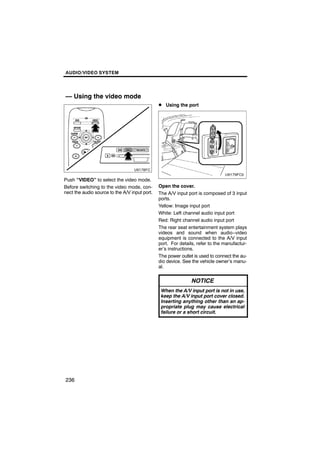 AUDIO/VIDEO SYSTEM




— Using the video mode
                                               D Using the port




Push “VIDEO” to select the video mode.
Before switching to the video mode, con-       Open the cover.
nect the audio source to the A/V input port.   The A/V input port is composed of 3 input
                                               ports.
                                               Yellow: Image input port
                                               White: Left channel audio input port
                                               Red: Right channel audio input port
                                               The rear seat entertainment system plays
                                               videos and sound when audio−video
                                               equipment is connected to the A/V input
                                               port. For details, refer to the manufactur-
                                               er’s instructions.
                                               The power outlet is used to connect the au-
                                               dio device. See the vehicle owner’s manu-
                                               al.

                                                               NOTICE
                                                When the A/V input port is not in use,
                                                keep the A/V input port cover closed.
                                                Inserting anything other than an ap-
                                                propriate plug may cause electrical
                                                failure or a short circuit.




236
 