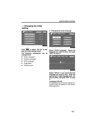 AUDIO/VIDEO SYSTEM


— Changing the initial
setting
                                           D Changing the audio language




Push          or select “Set Up” to dis-
                                           Select “Audio Language”. Select the
play the initial setting screen.           language you want to hear, and push
The following initialization can be        “ENT” to input it.
changed here.
D “Audio Language”
D “Subtitle Language”
D “DVD Language”
D “Angle Mark”
D “Parental Lock”



                                           Select “Others” if you cannot find the
                                           language you want to hear. Enter the
                                           appropriate 4−digit language code. Se-
                                           lect a number, and push “ENT” to input
                                           it.
                                           Language code list
                                           If a code that is not in the list is entered, “In-
                                           correct Code” will appear on the screen.
                                           (See page 204.)




                                                                                      237
 