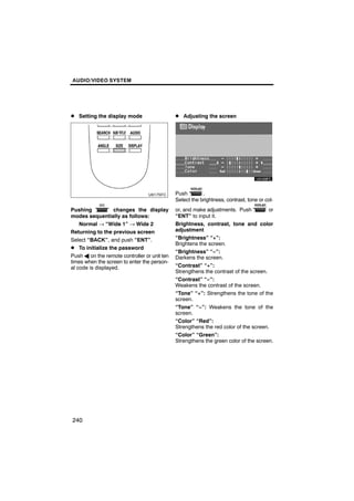 AUDIO/VIDEO SYSTEM




D Setting the display mode                    D Adjusting the screen




                                              Push        .
                                              Select the brightness, contrast, tone or col-
Pushing            changes the display        or, and make adjustments. Push          or
modes sequentially as follows:                “ENT” to input it.
    Normal → “Wide 1” → Wide 2                Brightness, contrast, tone and color
Returning to the previous screen              adjustment
Select “BACK”, and push “ENT”.                “Brightness” “+”:
                                              Brightens the screen.
D To initialize the password
                                              “Brightness” “−”:
Push A on the remote controller or unit ten   Darkens the screen.
times when the screen to enter the person-
al code is displayed.                         “Contrast” “+”:
                                              Strengthens the contrast of the screen.
                                              “Contrast” “−”:
                                              Weakens the contrast of the screen.
                                              “Tone” “+”: Strengthens the tone of the
                                              screen.
                                              “Tone” “−”: Weakens the tone of the
                                              screen.
                                              “Color” “Red”:
                                              Strengthens the red color of the screen.
                                              “Color” “Green”:
                                              Strengthens the green color of the screen.




240
 