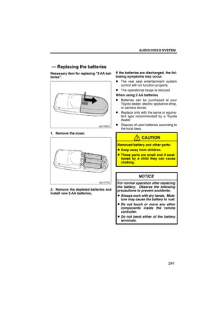 AUDIO/VIDEO SYSTEM




— Replacing the batteries
Necessary item for replacing “3 AA bat-   If the batteries are discharged, the fol-
teries”.                                  lowing symptoms may occur.
                                          D The rear seat entertainment system
                                              control will not function properly.
                                          D The operational range is reduced.
                                          When using 3 AA batteries
                                          D Batteries can be purchased at your
                                              Toyota dealer, electric appliance shop,
                                              or camera stores.
                                          D Replace only with the same or equiva-
                                              lent type recommended by a Toyota
                                              dealer.
                                          D Dispose of used batteries according to
                                              the local laws.
1. Remove the cover.
                                                            CAUTION
                                           Removed battery and other parts:
                                           D Keep away from children.
                                           D These parts are small and if swal-
                                             lowed by a child they can cause
                                             choking.



                                                          NOTICE
                                           For normal operation after replacing
                                           the battery. Observe the following
2. Remove the depleted batteries and       precautions to prevent accidents:
install new 3 AA batteries.
                                           D Always work with dry hands. Mois-
                                             ture may cause the battery to rust.
                                           D Do not touch or move any other
                                             components inside the remote
                                             controller.
                                           D Do not bend either of the battery
                                             terminals.




                                                                               241
 