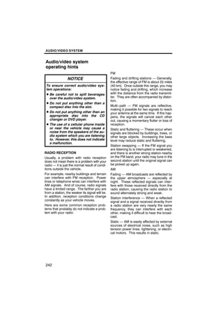 AUDIO/VIDEO SYSTEM


Audio/video system
operating hints
                                                 FM
                 NOTICE                          Fading and drifting stations — Generally,
                                                 the effective range of FM is about 25 miles
 To ensure correct audio/video sys-              (40 km). Once outside this range, you may
 tem operations:                                 notice fading and drifting, which increase
 D Be careful not to spill beverages             with the distance from the radio transmit-
   over the audio/video system.                  ter. They are often accompanied by distor-
                                                 tion.
 D Do not put anything other than a
   compact disc into the slot.                   Multi−path — FM signals are reflective,
                                                 making it possible for two signals to reach
 D Do not put anything other than an             your antenna at the same time. If this hap-
   appropriate disc into the CD                  pens, the signals will cancel each other
   changer or DVD player.                        out, causing a momentary flutter or loss of
 D The use of a cellular phone inside            reception.
   or near the vehicle may cause a               Static and fluttering — These occur when
   noise from the speakers of the au-            signals are blocked by buildings, trees, or
   dio system which you are listening            other large objects. Increasing the bass
   to. However, this does not indicate           level may reduce static and fluttering.
   a malfunction.
                                                 Station swapping — If the FM signal you
                                                 are listening to is interrupted or weakened,
RADIO RECEPTION                                  and there is another strong station nearby
Usually, a problem with radio reception          on the FM band, your radio may tune in the
does not mean there is a problem with your       second station until the original signal can
radio — it is just the normal result of condi-   be picked up again.
tions outside the vehicle.                       AM
For example, nearby buildings and terrain        Fading — AM broadcasts are reflected by
can interfere with FM reception. Power           the upper atmosphere — especially at
lines or telephone wires can interfere with      night. These reflected signals can inter-
AM signals. And of course, radio signals         fere with those received directly from the
have a limited range. The farther you are        radio station, causing the radio station to
from a station, the weaker its signal will be.   sound alternately strong and weak.
In addition, reception conditions change         Station interference — When a reflected
constantly as your vehicle moves.                signal and a signal received directly from
Here are some common reception prob-             a radio station are very nearly the same
lems that probably do not indicate a prob-       frequency, they can interfere with each
lem with your radio:                             other, making it difficult to hear the broad-
                                                 cast.
                                                 Static — AM is easily affected by external
                                                 sources of electrical noise, such as high
                                                 tension power lines, lightening, or electri-
                                                 cal motors. This results in static.




242
 
