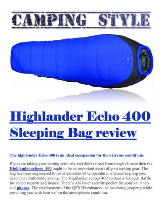 Highlander Echo 400
Sleeping Bag review
The highlander Echo 400 is an ideal companion for the extreme conditions
If you are taking your tenting seriously and don't retreat from rough climate then
Highlander echoes 400 ought to be an important a part of your tenting gear. The
bag has been engineered to resist extremes of temperature, whereas keeping your
head and comfortable among. Th
for added support and luxury.
and phones. The employment of the QFX3D enhances the insulating property while
providing you with heat within the atmospheric condition.
Highlander Echo 400
Sleeping Bag review
The highlander Echo 400 is an ideal companion for the extreme conditions
If you are taking your tenting seriously and don't retreat from rough climate then
ought to be an important a part of your tenting gear. The
bag has been engineered to resist extremes of temperature, whereas keeping your
head and comfortable among. The Highlander echoes 400 contain
ry. There’s AN inner security pocket for your valuables
employment of the QFX3D enhances the insulating property while
providing you with heat within the atmospheric condition.
Highlander Echo 400
Sleeping Bag review
The highlander Echo 400 is an ideal companion for the extreme conditions
If you are taking your tenting seriously and don't retreat from rough climate then the
ought to be an important a part of your tenting gear. The
bag has been engineered to resist extremes of temperature, whereas keeping your
contain a 3D neck Baffle
AN inner security pocket for your valuables
employment of the QFX3D enhances the insulating property while
 