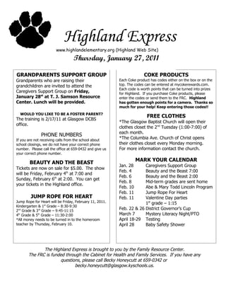 Highland Express
                        www.highlandelementary.org (Highland Web Site)

                                  Thursday, January 27, 2011

GRANDPARENTS SUPPORT GROUP                                             COKE PRODUCTS
Grandparents who are raising their                       Each Coke product has codes either on the box or on the
grandchildren are invited to attend the                  top. The codes can be entered at mycokerewards.com.
                                                         Each code is worth points that can be turned into prizes
Caregivers Support Group on Friday,                      for Highland. If you purchase Coke products, please
January 28st at T. J. Samson Resource                    enter the codes or send them to the FRC. Highland
Center. Lunch will be provided.                          has gotten enough points for a camera. Thanks so
                                                         much for your help! Keep entering those codes!!
  WOULD YOU LIKE TO BE A FOSTER PARENT?
                                                                         FREE CLOTHES
The training is 2/17/11 at Glasgow DCBS
                                                         *The Glasgow Baptist Church will open their
office.
                                                         clothes closet the 2nd Tuesday (1:00-7:00) of
                                                         each month.
              PHONE NUMBERS
If you are not receiving calls from the school about
                                                         *The Columbia Ave. Church of Christ opens
school closings, we do not have your correct phone       their clothes closet every Monday morning.
number. Please call the office at 659-0432 and give us   For more information contact the church.
your correct phone number.
                                                                   MARK YOUR CALENDAR
        BEAUTY AND THE BEAST
                                                         Jan. 28      Caregivers Support Group
Tickets are now on sale for $5.00. The show
                                                         Feb. 4       Beauty and the Beast 7:00
will be Friday, February 4th at 7:00 and
                                                         Feb. 6       Beauty and the Beast 2:00
Sunday, February 6th at 2:00. You can get
                                                         Feb. 8       Mid-term grades are sent home
your tickets in the Highland office.
                                                         Feb. 10      Abe & Mary Todd Lincoln Program
                                                         Feb. 11      Jump Rope For Heart
        JUMP ROPE FOR HEART                              Feb. 11      Valentine Day parties
Jump Rope for Heart will be Friday, February 11, 2011.                1st grade – 1:15
Kindergarten & 1st Grade – 8:30-9:30
2nd Grade & 3rd Grade – 9:45-11:15
                                                         Feb. 22 & 26 District Governor’s Cup
4th Grade & 5th Grade – 11:30-2:00                       March 7      Mystery Literacy Night/PTO
*All money needs to be turned in to the homeroom         April 18-29 Testing
teacher by Thursday, February 10.                        April 28     Baby Safety Shower




              The Highland Express is brought to you by the Family Resource Center.
       The FRC is funded through the Cabinet for Health and Family Services. If you have any
                      questions, please call Becky Honeycutt at 659-0342 or
                              becky.honeycutt@glasgow.kyschools.us.
 