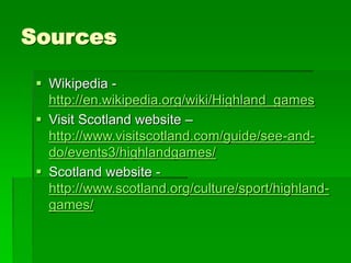 Sources
 Wikipedia -
http://en.wikipedia.org/wiki/Highland_games
 Visit Scotland website –
http://www.visitscotland.com/guide/see-and-
do/events3/highlandgames/
 Scotland website -
http://www.scotland.org/culture/sport/highland-
games/
 