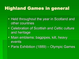Highland Games in general
 Held throughout the year in Scotland and
other countries
 Celebration of Scottish and Celtic culture
and heritage
 Main emblems: bagpipes, kilt, heavy
events
 Paris Exhibition (1889) – Olympic Games
 