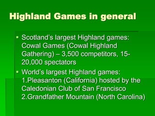 Highland Games in general
 Scotland’s largest Highland games:
Cowal Games (Cowal Highland
Gathering) – 3,500 competitors, 15-
20,000 spectators
 World’s largest Highland games:
1.Pleasanton (California) hosted by the
Caledonian Club of San Francisco
2.Grandfather Mountain (North Carolina)
 
