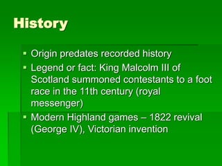 History
 Origin predates recorded history
 Legend or fact: King Malcolm III of
Scotland summoned contestants to a foot
race in the 11th century (royal
messenger)
 Modern Highland games – 1822 revival
(George IV), Victorian invention
 