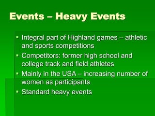Events – Heavy Events
 Integral part of Highland games – athletic
and sports competitions
 Competitors: former high school and
college track and field athletes
 Mainly in the USA – increasing number of
women as participants
 Standard heavy events
 