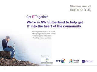 1 
We’re in NW Sutherland to help get 
IT into the heart of the community 
• Using email to stay in touch 
• Keeping in touch with family 
• Training and education 
• Finding public services 
Supported by 
 