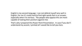 English is my second language. I can not defend myself very well in
English. For me it’s really hard to find right words fast in an answer,
especially when I'm nervous. The people who oppose this are more
capable of stating their position (against me)
That’s why I prepared this Power Point Presentation. In case if you don’t
understand my accent, I printed all I would like to tell you here.
 
