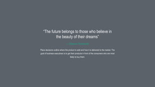 16
Place decisions outline where the product is sold and how it is delivered to the market. The
goal of business executives is to get their products in front of the consumers who are most
likely to buy them.
“The future belongs to those who believe in
the beauty of their dreams”
— Eleanor Roosevelt
 
