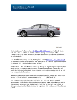 Stevinson Lexus of Lakewood has a 2011 Lexus LS 460 for sale near Highlands Ranch
CO. This Lexus LS 460 has an exterior color of Mercury. The vehicle is VIN#
JTHCL5EF9B5010531 and is provided for your convenience if you wish to research this
car independently.

This 2011 LS 460 is selling for $76,266 but please contact Stevinson Lexus of Lakewood
for any special sales or promotions that may apply to this car. You can request those details
by using our Free Price Quote form on our website.

All Stevinson Lexus of Lakewood vehicles go through an inspection prior to placing them
online for sale. If you would like to confirm today's best price on this vehicle or if you
would like additional information, please view this car on our website and provide us with
your basic contact information.

A member of Stevinson Lexus of Lakewood Internet sales team member will contact you
promptly. Of course we are just a phone call away:     303-562-0478

You will be also pleased to know that we service the Lexus cars that we sell. Our
professionally trained technicians will provide outstanding Lexus service for your vehicle.
Our auto parts department also has access to Lexus OEM parts to keep your vehicle at
factory specifications. For the best car service experience visit our Lakewood Auto Service
Center.
 