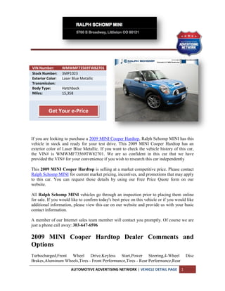 VIN Number:       WMWMF73569TW82701
Stock Number:     3MP1023
Exterior Color:   Laser Blue Metallic
Transmission:
Body Type:        Hatchback
Miles:            15,358



          Get Your e-Price



If you are looking to purchase a 2009 MINI Cooper Hardtop, Ralph Schomp MINI has this
vehicle in stock and ready for your test drive. This 2009 MINI Cooper Hardtop has an
exterior color of Laser Blue Metallic. If you want to check the vehicle history of this car,
the VIN# is WMWMF73569TW82701. We are so confident in this car that we have
provided the VIN# for your convenience if you wish to research this car independently

This 2009 MINI Cooper Hardtop is selling at a market competitive price. Please contact
Ralph Schomp MINI for current market pricing, incentives, and promotions that may apply
to this car. You can request those details by using our Free Price Quote form on our
website.

All Ralph Schomp MINI vehicles go through an inspection prior to placing them online
for sale. If you would like to confirm today's best price on this vehicle or if you would like
additional information, please view this car on our website and provide us with your basic
contact information.

A member of our Internet sales team member will contact you promptly. Of course we are
just a phone call away: 303-647-6596

2009 MINI Cooper Hardtop Dealer Comments and
Options
Turbocharged,Front Wheel Drive,Keyless Start,Power Steering,4-Wheel                       Disc
Brakes,Aluminum Wheels,Tires - Front Performance,Tires - Rear Performance,Rear
                      AUTOMOTIVE ADVERTISING NETWORK | VEHICLE DETAIL PAGE            1
 