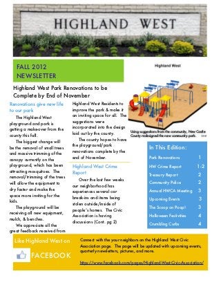 FALL 2012
   NEWSLETTER
 Highland West Park Renovations to be
 Complete by End of November
Renovations give new life       Highland West Residents to
to our park                     improve the park & make it
                                an inviting space for all. The
    The Highland West
                                suggestions were
playground and park is
                                incorporated into the design
getting a make-over from the                                     Using suggestions from the community, New Castle
                                laid out by the county.
county this fall.                                                County redesigned the new community park.
                                    The county hopes to have
    The biggest change will
                                the playground/park
be the removal of small trees                                               In This Edition:
                                renovations complete by the
and massive trimming of the
canopy currently on the
                                end of November.                            Park Renovations	               1
playground, which has been      Highland West Crime                         HW Crime Report                1-2
attracting mosquitoes. The      Report                                      Treasury Report     	           2
removal/trimming of the trees
                                    Over the last few weeks
will allow the equipment to                                                 Community Police 	              2
                                our neighborhood has
dry faster and make the                                                     Annual HWCA Meeting	            3
                                experiences several car
space more inviting for the
                                break-ins and items being                   Upcoming Events                 3
kids.
                                stolen outside/inside of
    The playground will be
                                people’s homes. The Civic
                                                                            The Scoop on Poop!	             3
receiving all new equipment,
                                Association is having                       Halloween Festivities	          4
mulch, & benches.
                                discussions (Cont. pg 2)
    We appreciate all the                                                   Crumbling Curbs	                4
great feedback received from

  Like Highland West on             Connect with the your neighbors on the Highland West Civic
                                    Association page. The page will be updated with upcoming events,
                                    quarterly newsletters, pictures, and more.
           FACEBOOK
                                    https://www.facebook.com/pages/Highland-West-Civic-Association/
 