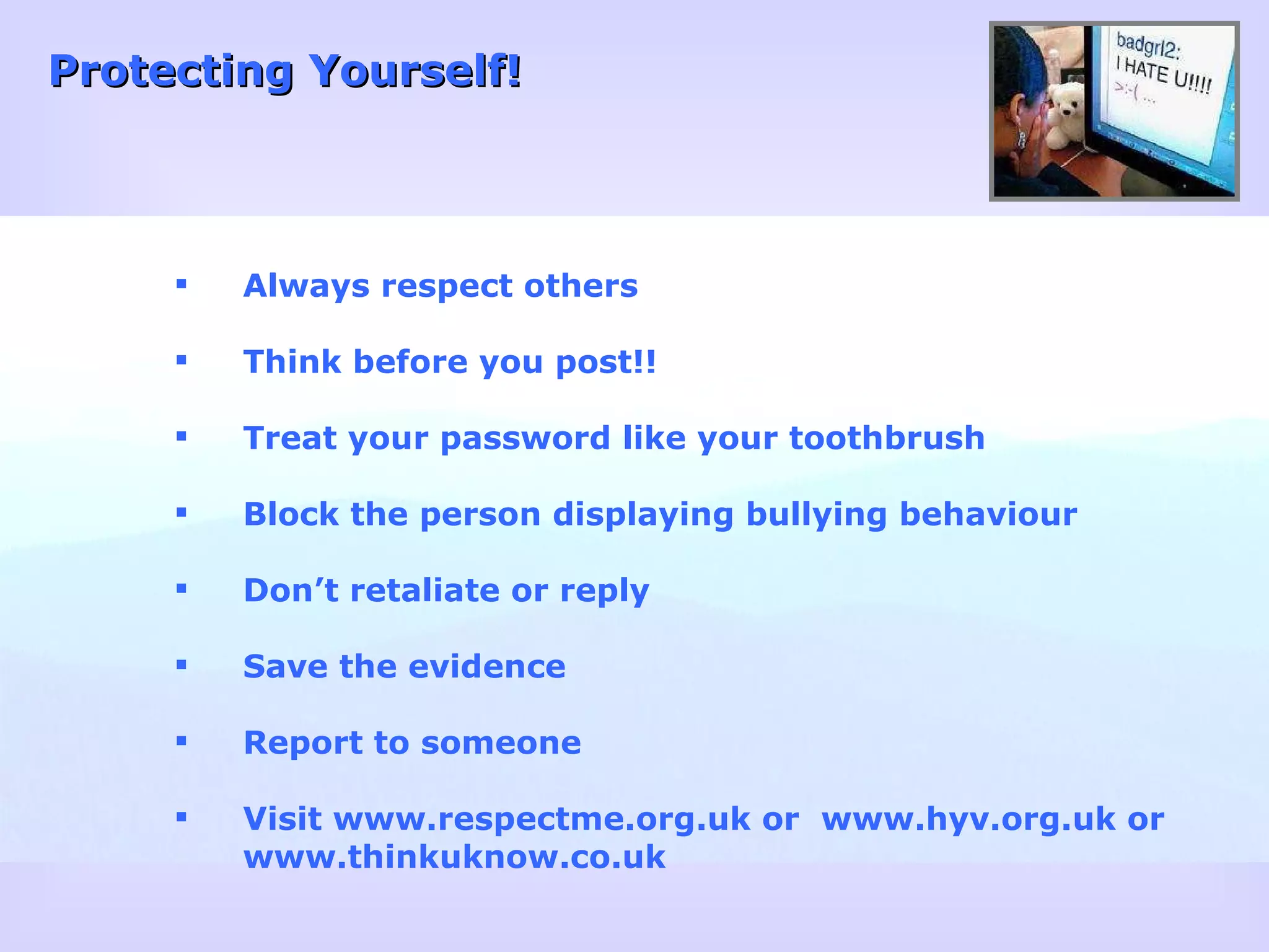 Protecting Yourself! Always respect others Think before you post!! Treat your password like your toothbrush Block the person displaying bullying behaviour Don’t retaliate or reply Save the evidence Report to someone Visit www.respectme.org.uk or  www.hyv.org.uk or www.thinkuknow.co.uk 