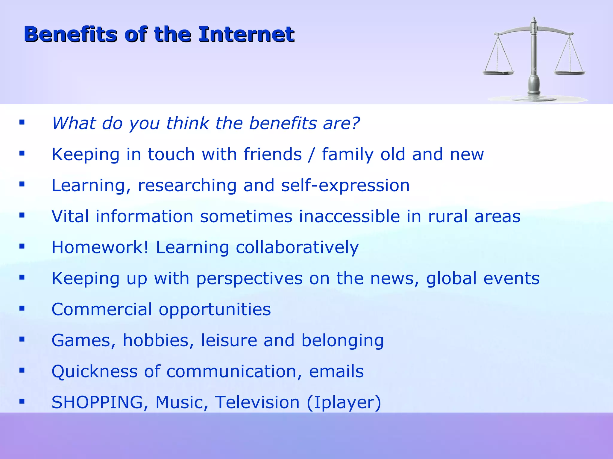 What do you think the benefits are? Keeping in touch with friends / family old and new Learning, researching and self-expression Vital information sometimes inaccessible in rural areas Homework! Learning collaboratively Keeping up with perspectives on the news, global events  Commercial opportunities Games, hobbies, leisure and belonging Quickness of communication, emails SHOPPING, Music, Television (Iplayer) Benefits of the Internet 