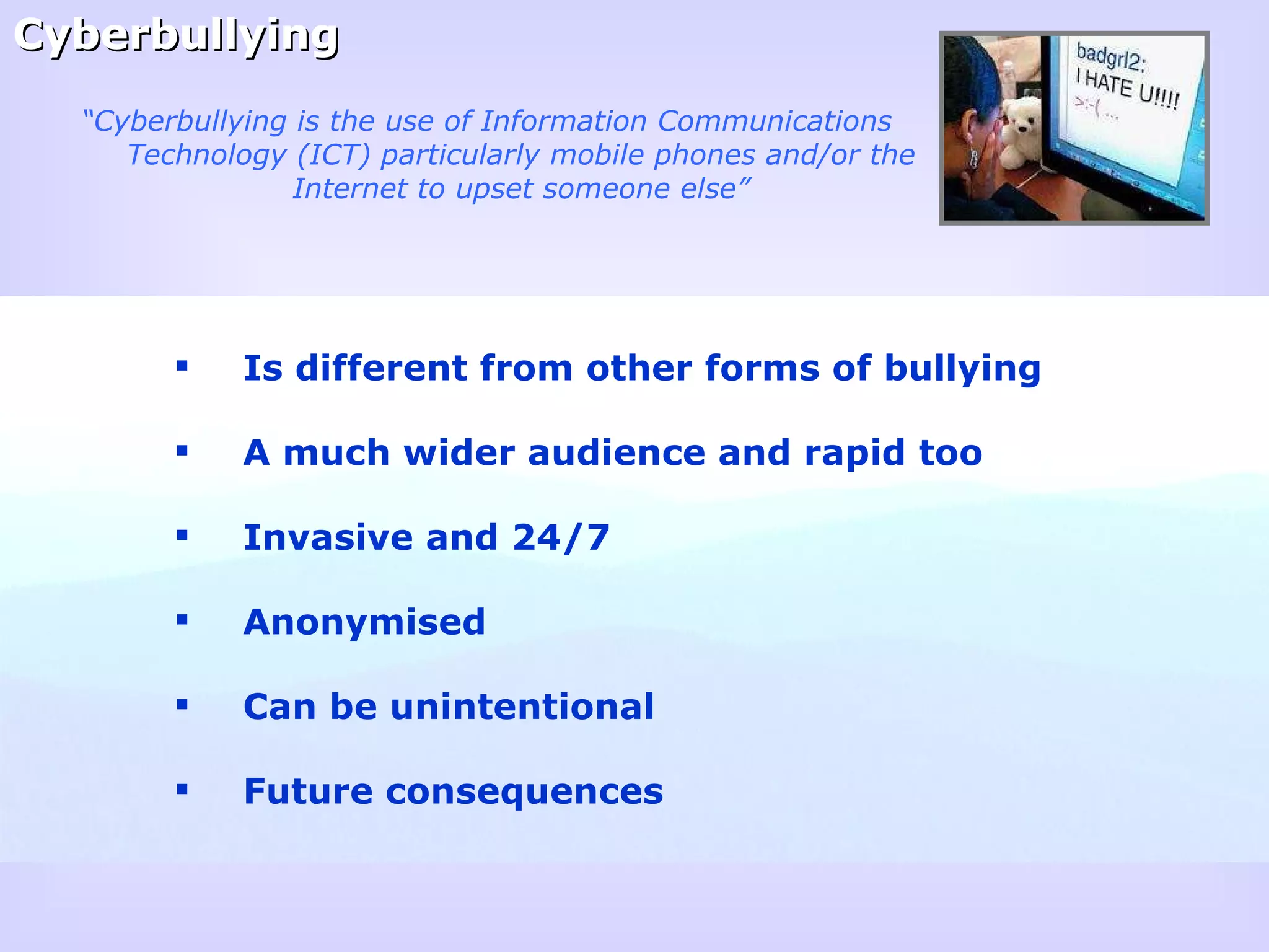 Cyberbullying Is different from other forms of bullying A much wider audience and rapid too Invasive and 24/7 Anonymised Can be unintentional Future consequences “ Cyberbullying is the use of Information Communications Technology (ICT) particularly mobile phones and/or the Internet to upset someone else” 