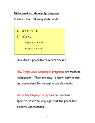 1
High-level vs. Assembly language
Consider the following statements
1. a = x + y – z
2. if x > y
then x:= x + y
else x:= x - y
How does a processor execute these?
HLL (High Level Language) programs are machine
independent. They are easy to learn, easy to use,
and convenient for managing complex tasks.
Assembly language programs are machine
specific. It is the language that the processor
directly understands.
 