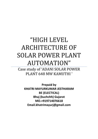 “HIGH LEVEL
ARCHITECTURE OF
SOLAR POWER PLANT
AUTOMATION”
Case study of ‘ADANI SOLAR POWER
PLANT 648 MW KAMUTHI ’
Prepaid by
KHATRI MAYURKUMAR JESTHARAM
BE (ELECTICAL)
Bhuj (kuchchh) Gujarat
MO.+919714076618
Email.khatrimayurj@gmail.com
 