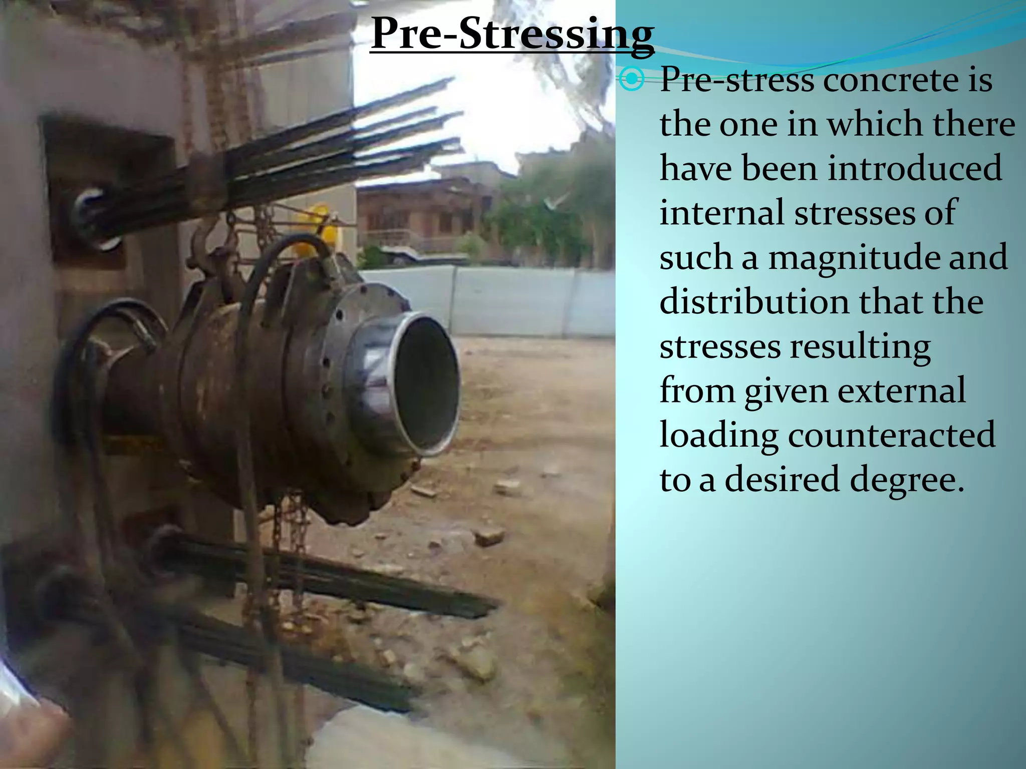 Pre-Stressing
 Pre-stress concrete is
the one in which there
have been introduced
internal stresses of
such a magnitude and
distribution that the
stresses resulting
from given external
loading counteracted
to a desired degree.
Pre-Stressing
 