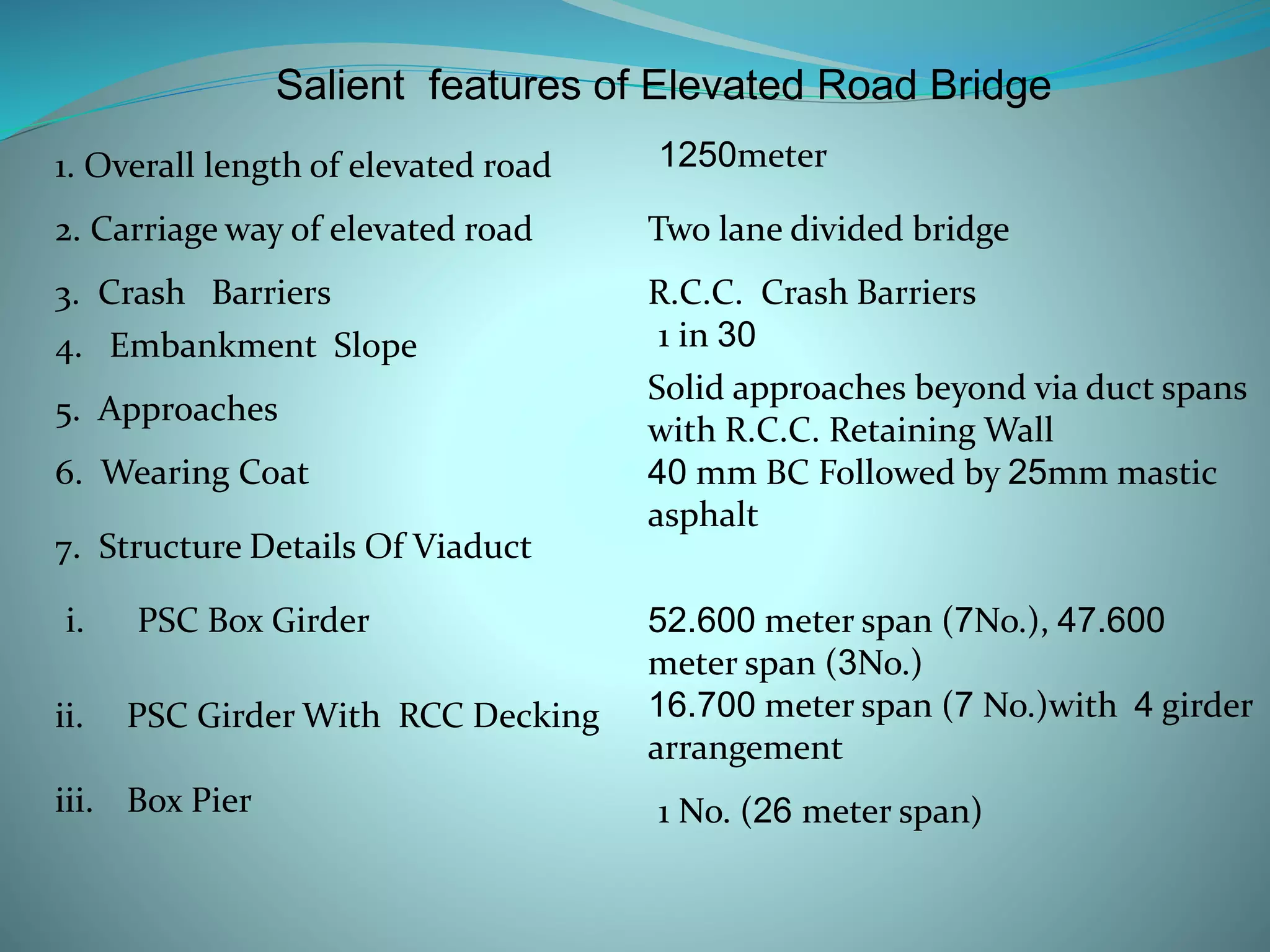 1. Overall length of elevated road
2. Carriage way of elevated road
3. Crash Barriers
4. Embankment Slope
5. Approaches
Salient features of Elevated Road Bridge
1250meter
Two lane divided bridge
R.C.C. Crash Barriers
1 in 30
Solid approaches beyond via duct spans
with R.C.C. Retaining Wall
7. Structure Details Of Viaduct
6. Wearing Coat 40 mm BC Followed by 25mm mastic
asphalt
i. PSC Box Girder 52.600 meter span (7No.), 47.600
meter span (3No.)
ii. PSC Girder With RCC Decking 16.700 meter span (7 No.)with 4 girder
arrangement
iii. Box Pier 1 No. (26 meter span)
 