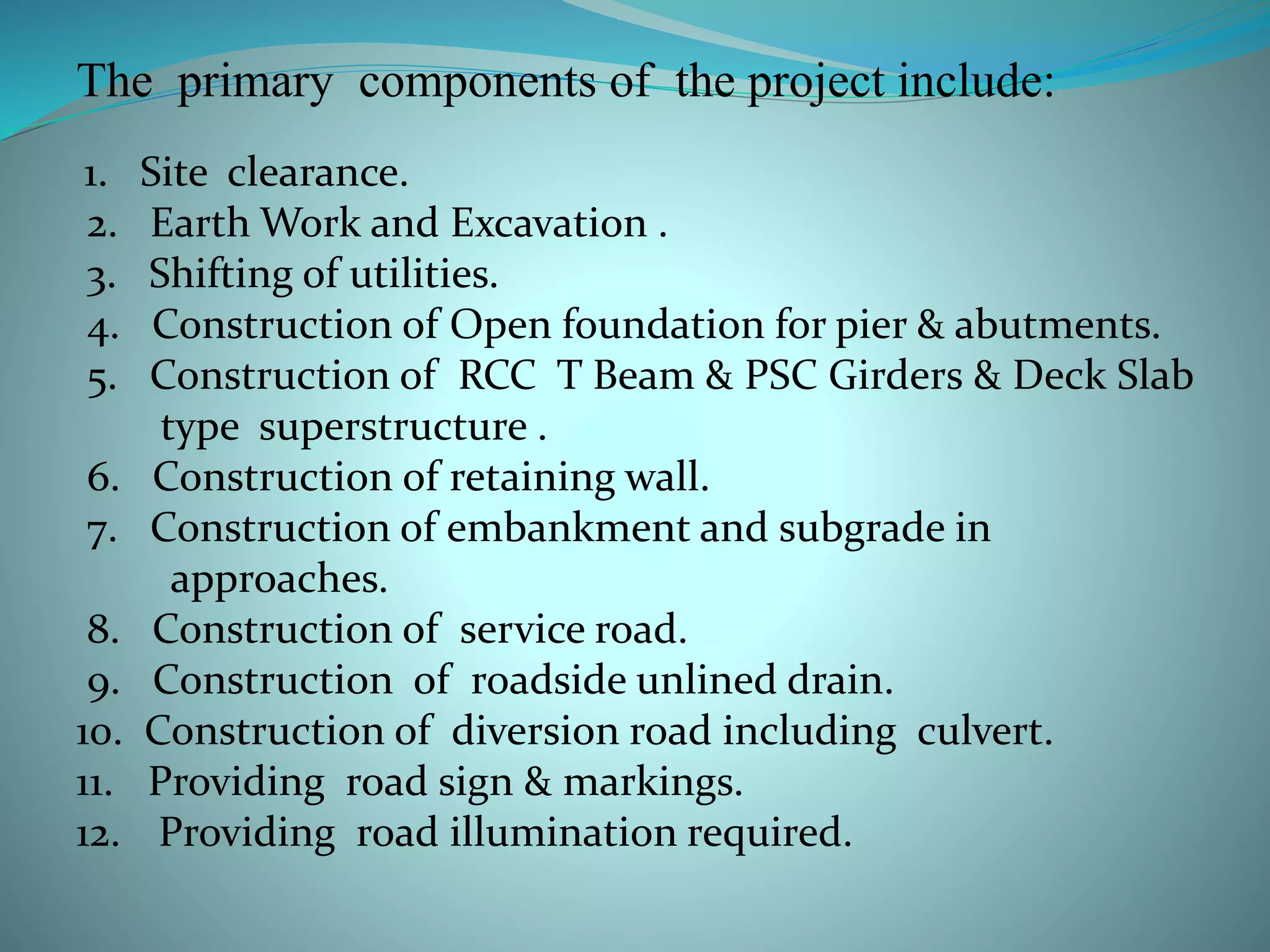 The primary components of the project include:
1. Site clearance.
2. Earth Work and Excavation .
3. Shifting of utilities.
4. Construction of Open foundation for pier & abutments.
5. Construction of RCC T Beam & PSC Girders & Deck Slab
type superstructure .
6. Construction of retaining wall.
7. Construction of embankment and subgrade in
approaches.
8. Construction of service road.
9. Construction of roadside unlined drain.
10. Construction of diversion road including culvert.
11. Providing road sign & markings.
12. Providing road illumination required.
 