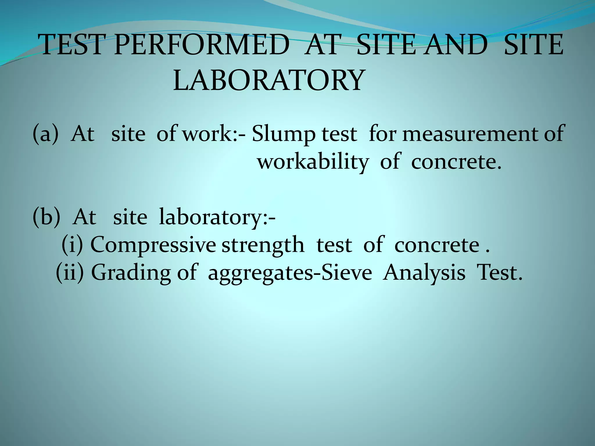 TEST PERFORMED AT SITE AND SITE
LABORATORY
(a) At site of work:- Slump test for measurement of
workability of concrete.
(b) At site laboratory:-
(i) Compressive strength test of concrete .
(ii) Grading of aggregates-Sieve Analysis Test.
 