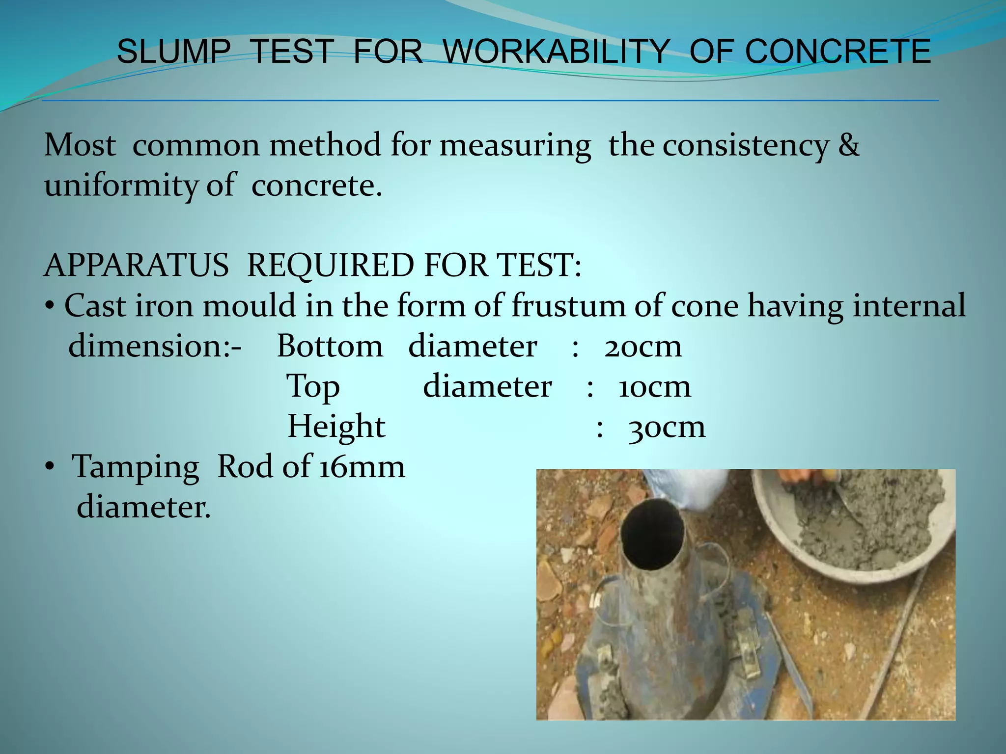 SLUMP TEST FOR WORKABILITY OF CONCRETE
Most common method for measuring the consistency &
uniformity of concrete.
APPARATUS REQUIRED FOR TEST:
• Cast iron mould in the form of frustum of cone having internal
dimension:- Bottom diameter : 20cm
Top diameter : 10cm
Height : 30cm
• Tamping Rod of 16mm
diameter.
 