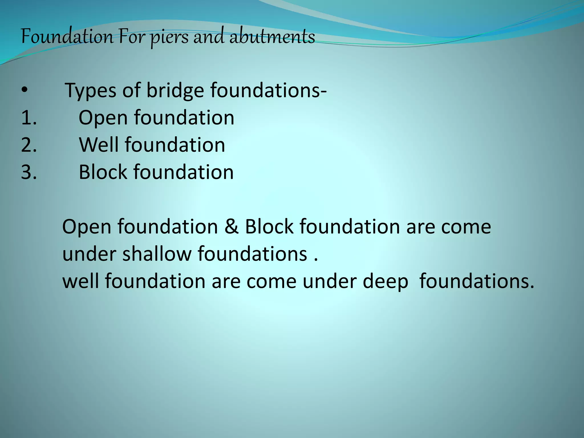 Foundation For piers and abutments
• Types of bridge foundations-
1. Open foundation
2. Well foundation
3. Block foundation
Open foundation & Block foundation are come
under shallow foundations .
well foundation are come under deep foundations.
 