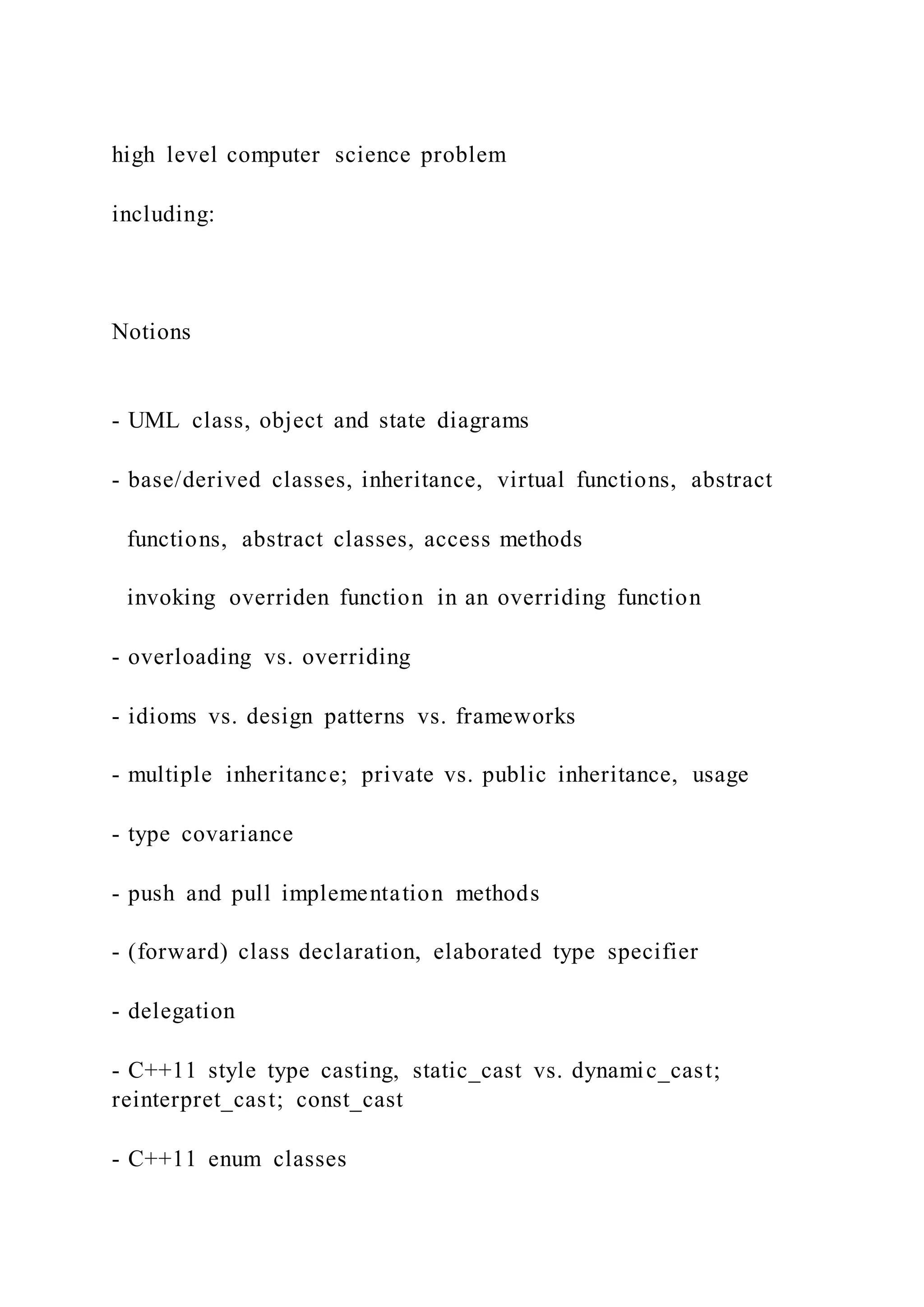 high level computer science problem
including:
Notions
- UML class, object and state diagrams
- base/derived classes, inheritance, virtual functions, abstract
functions, abstract classes, access methods
invoking overriden function in an overriding function
- overloading vs. overriding
- idioms vs. design patterns vs. frameworks
- multiple inheritance; private vs. public inheritance, usage
- type covariance
- push and pull implementation methods
- (forward) class declaration, elaborated type specifier
- delegation
- C++11 style type casting, static_cast vs. dynamic_cast;
reinterpret_cast; const_cast
- C++11 enum classes