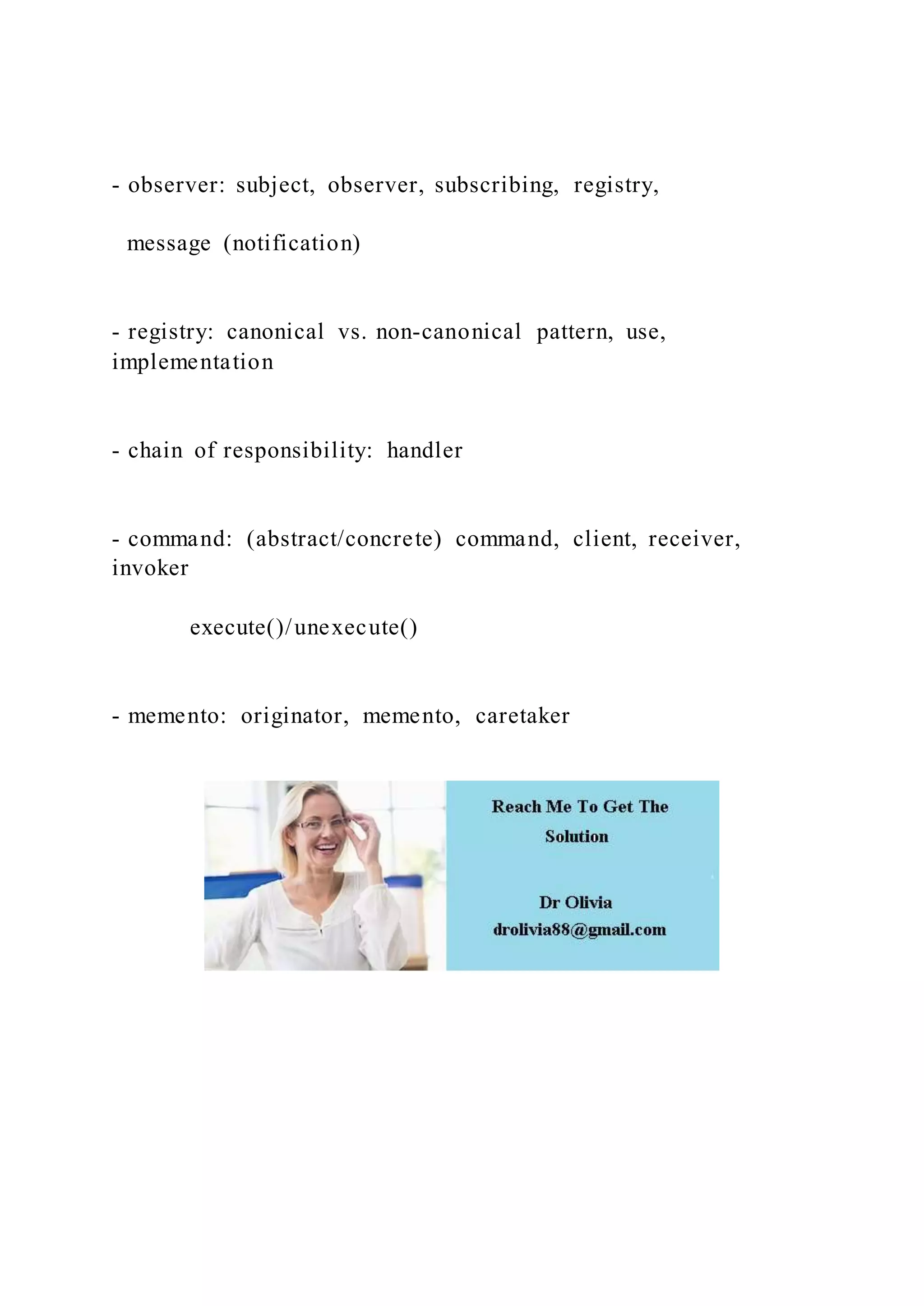 - observer: subject, observer, subscribing, registry,
message (notification)
- registry: canonical vs. non-canonical pattern, use,
implementation
- chain of responsibility: handler
- command: (abstract/concrete) command, client, receiver,
invoker
execute()/unexecute()
- memento: originator, memento, caretaker
