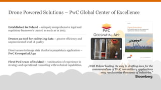 PwC | page 2
Established in Poland – uniquely comprehensive legal and
regulatory framework created as early as in 2013
Drones as tool for collecting data – greater efficiency and
unprecedented level of quality
Direct access to image data thanks to proprietary application –
PwC Geospatial.App
First PwC team of its kind – combination of experience in
strategy and operational consulting with technical capabilities.
Drone Powered Solutions – PwC Global Center of Excellence
„With Poland leading the way in drafting laws for the
commercial use of UAV, non-military applications
may revolutionize thousands of industries.”
PWC
GEOSPATIAL.APP
 