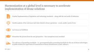PwC | page 6 6
Harmonization at a global level is necessary to accelerate
implementation of drone solutions
Let’s focus on VLOS first
Streamline the process from the user perspective – less exemptions more standard
Gradual implementation of legislation and technology standards – along with the real needs of industries
7
Careful analysis of the real issues and risks related to drone operations – avoid „media” point of view
Use soft ways of promoting standards – i.e. governmental policy promoting standards for the use of drone technologies
in public tenders for supervision of construction of linear infrastructure (roads, railways)
 