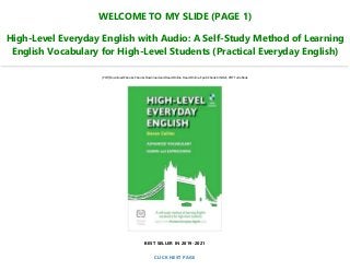 WELCOME TO MY SLIDE (PAGE 1)
High-Level Everyday English with Audio: A Self-Study Method of Learning
English Vocabulary for High-Level Students (Practical Everyday English)
[PDF] Download Ebooks, Ebooks Download and Read Online, Read Online, Epub Ebook KINDLE, PDF Full eBook
BEST SELLER IN 2019-2021
CLICK NEXT PAGE
 