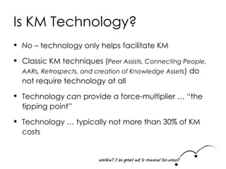 Is KM Technology? No  – technology only helps facilitate KM Classic KM techniques ( Peer Assists, Connecting People, AARs, Retrospects, and creation of Knowledge Assets ) do not require technology at all Technology  can  provide a force-multiplier … “the tipping point”  Technology … typically not more than 30% of KM costs 