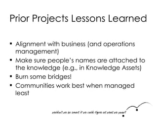 Prior Projects Lessons Learned Alignment with business (and operations management) Make sure people ’ s names are attached to the knowledge (e.g., in Knowledge Assets ) Burn some bridges! Communities work best when managed least 