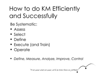How to do KM Efficiently and Successfully Be Systematic: Assess Select Define Execute (and Train) Operate Define, Measure, Analyze, Improve, Control 