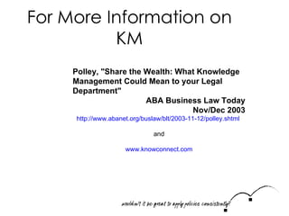 For More Information on KM Polley, "Share the Wealth: What Knowledge Management Could Mean to your Legal Department"  ABA Business Law Today Nov/Dec 2003 http://www.abanet.org/buslaw/blt/2003-11-12/polley.shtml   and www.knowconnect.com 