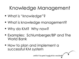 Knowledge Management What is “ knowledge” ? What is knowledge management? Why do KM?  Why now? Examples:  Schlumberger/BP and The World Bank How to plan and implement a successful KM system 