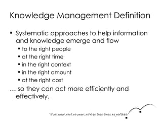 Knowledge Management Definition Systematic approaches to help information and knowledge emerge and flow to the right people at the right time in the right context in the right amount at the right cost …  so they can act more efficiently and effectively.  