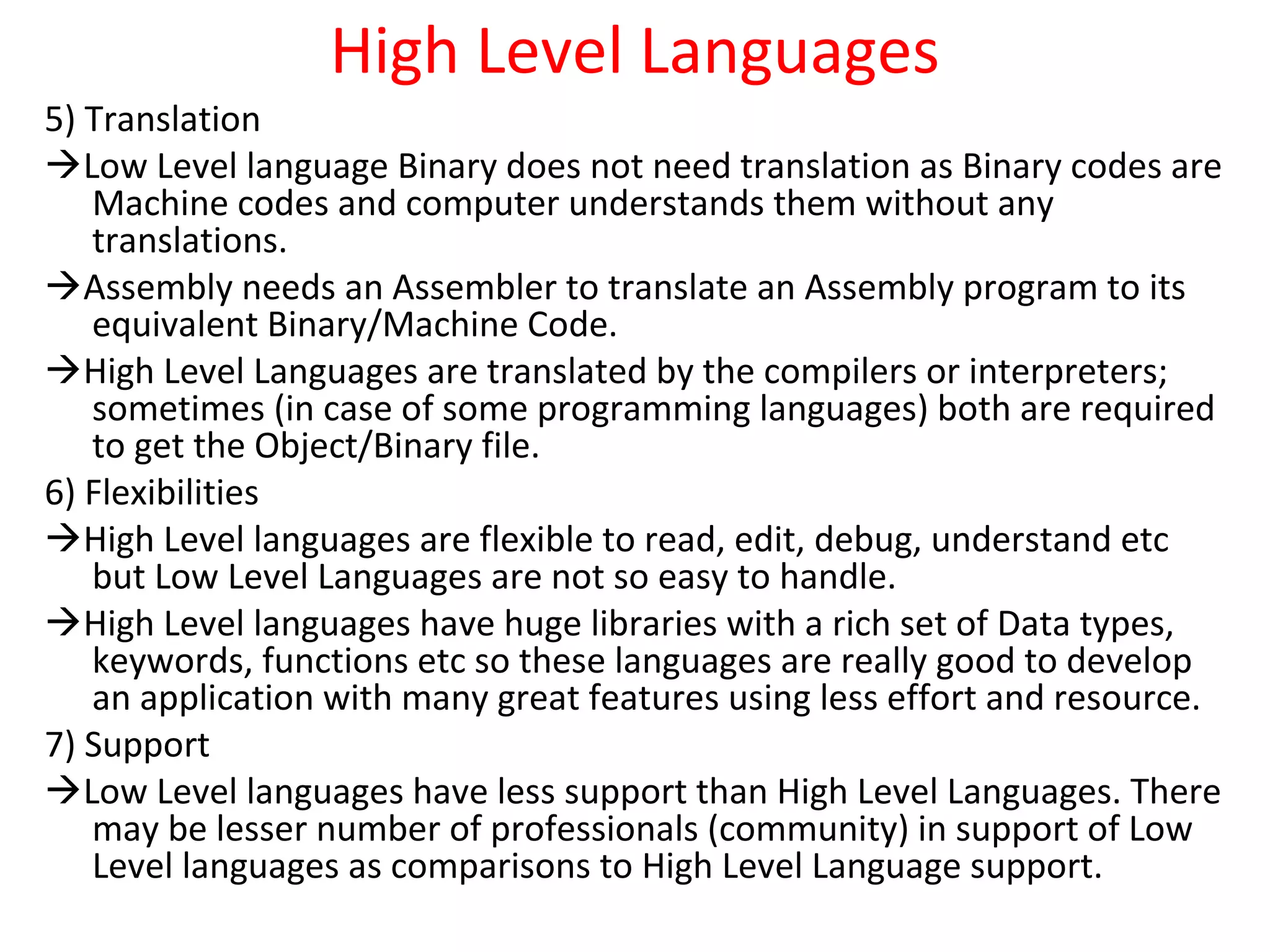 High Level Languages
5) Translation
Low Level language Binary does not need translation as Binary codes are
Machine codes and computer understands them without any
translations.
Assembly needs an Assembler to translate an Assembly program to its
equivalent Binary/Machine Code.
High Level Languages are translated by the compilers or interpreters;
sometimes (in case of some programming languages) both are required
to get the Object/Binary file.
6) Flexibilities
High Level languages are flexible to read, edit, debug, understand etc
but Low Level Languages are not so easy to handle.
High Level languages have huge libraries with a rich set of Data types,
keywords, functions etc so these languages are really good to develop
an application with many great features using less effort and resource.
7) Support
Low Level languages have less support than High Level Languages. There
may be lesser number of professionals (community) in support of Low
Level languages as comparisons to High Level Language support.
 