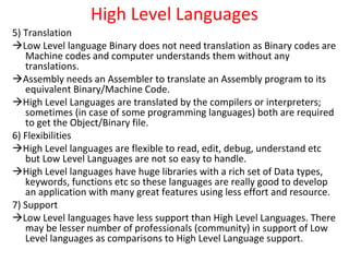 High Level Languages
5) Translation
Low Level language Binary does not need translation as Binary codes are
Machine codes and computer understands them without any
translations.
Assembly needs an Assembler to translate an Assembly program to its
equivalent Binary/Machine Code.
High Level Languages are translated by the compilers or interpreters;
sometimes (in case of some programming languages) both are required
to get the Object/Binary file.
6) Flexibilities
High Level languages are flexible to read, edit, debug, understand etc
but Low Level Languages are not so easy to handle.
High Level languages have huge libraries with a rich set of Data types,
keywords, functions etc so these languages are really good to develop
an application with many great features using less effort and resource.
7) Support
Low Level languages have less support than High Level Languages. There
may be lesser number of professionals (community) in support of Low
Level languages as comparisons to High Level Language support.
 