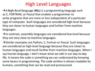 High Level Languages
A high-level language (HLL) is a programming language such
as C, FORTRAN, or Pascal that enables a programmer to
write programs that are more or less independent of a particular
type of computer. Such languages are considered high-level because
they are closer to human languages and further from machine
languages.
In contrast, assembly languages are considered low-level because
they are very close to machine languages.
Similar examples are Python, C, Fortran or Pascal. Such languages
are considered as high-level language because they are closer to
human languages and much further from machine languages. When I
say human language, I don’t mean what we talk in our day-to-day
life. It means the code is something we can understand by knowing
some basics in programming. The code written is almost readable by
humans, something that can be read and pronounced.
 
