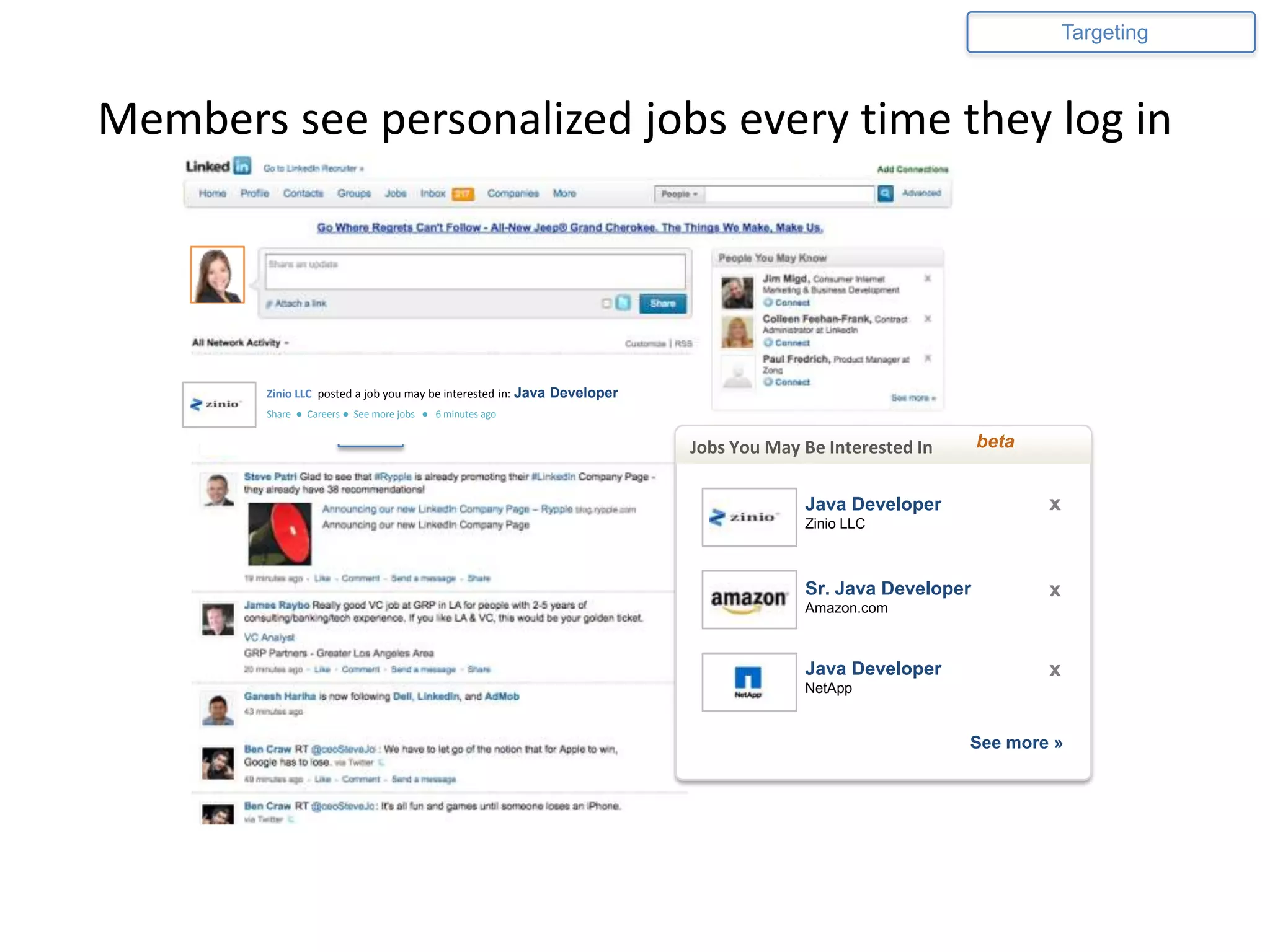 Targeting



Members see personalized jobs every time they log in




        Zinio LLC posted a job you may be interested in: Java Developer
        Share ● Careers ● See more jobs ● 6 minutes ago

                         xyzCo
                                                                          Jobs You May Be Interested In                             beta


                                                                                                Java Developer                              x
                                                                                                Zinio LLC



                                                                                                Sr. Java Developer                          x
                                                                                                Amazon.com

                                                                              Jobs You May Be Interested In            beta

                                                                                               Java Developer
                                                                                          Product Marekting Manager x
                                                                                          Account Executive
                                                                                                                                            x
                                                                                                 NetApp
                                                                                          NetApp– Sunnyvale, CA
                                                                                          xyzCo – Sunnyvale, CA



                                                                                          Product Marketing Manager
                                                                                          Sr. Account Executive
                                                                                          Amazon.com – Seattle, WA
                                                                                                                              x
                                                                                          Amazon.com – Seattle, WA
                                                                                                                                    See more »
                                                                                          Senior Product Manager
                                                                                          Sales Manager                       x
                                                                                          NetApp – – Santa Clara, CA
                                                                                          NetApp San Jose, CA


                                                                                                                       See more »
 