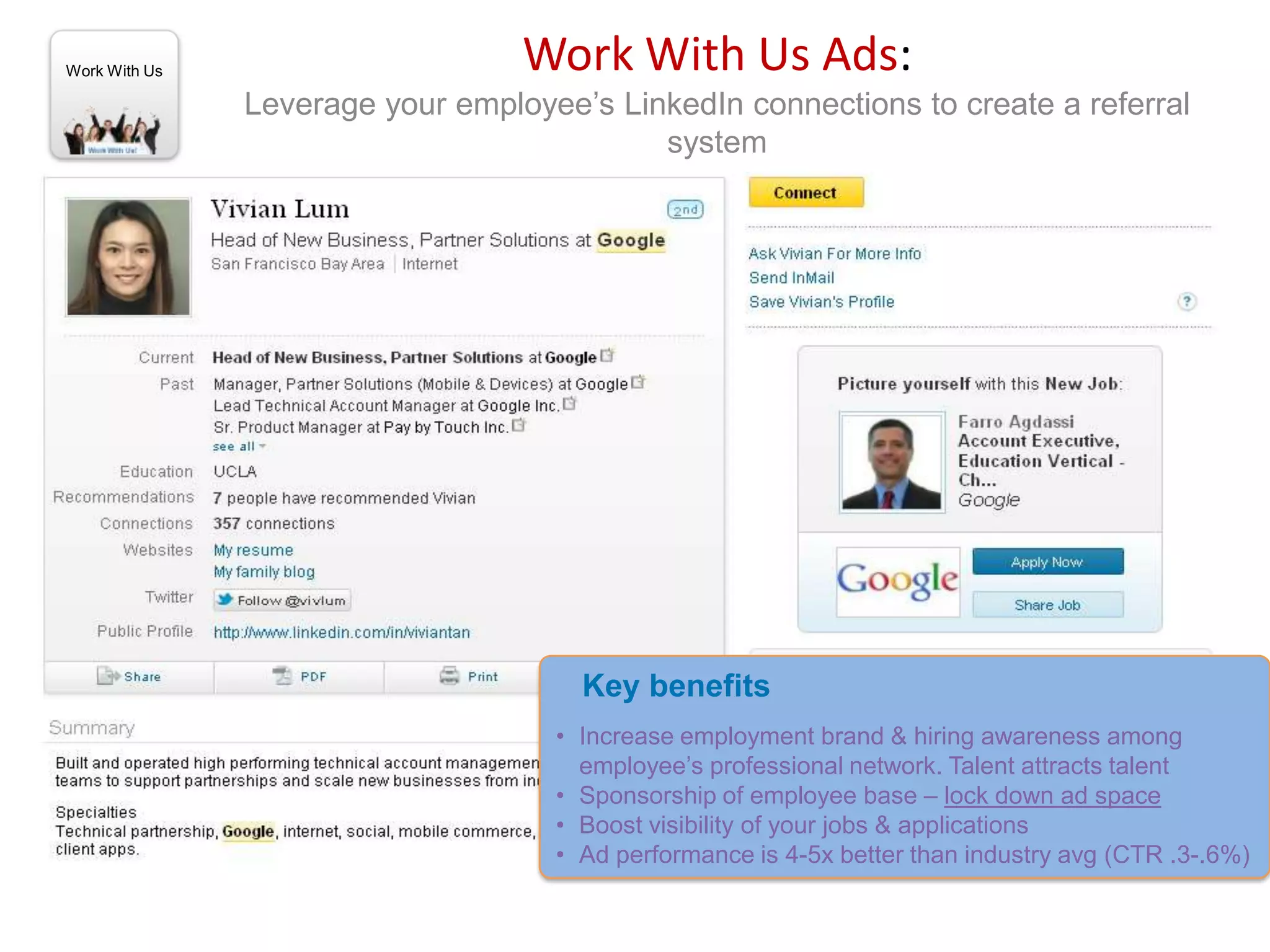 Work With Us                      Work With Us Ads:
               Leverage your employee’s LinkedIn connections to create a referral
                                           system




                                      Key benefits
                                    • Increase employment brand & hiring awareness among
                                      employee’s professional network. Talent attracts talent
                                    • Sponsorship of employee base – lock down ad space
                                    • Boost visibility of your jobs & applications
                                    • Ad performance is 4-5x better than industry avg (CTR .3-.6%)
 