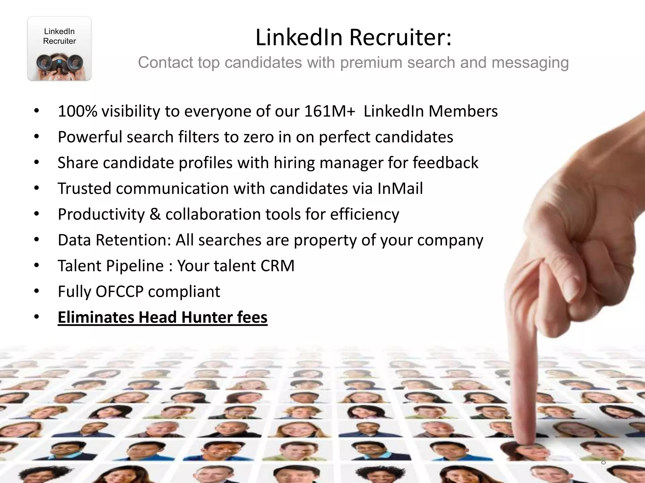 LinkedIn
    Recruiter                   LinkedIn Recruiter:
                 Contact top candidates with premium search and messaging


•      100% visibility to everyone of our 161M+ LinkedIn Members
•      Powerful search filters to zero in on perfect candidates
•      Share candidate profiles with hiring manager for feedback
•      Trusted communication with candidates via InMail
•      Productivity & collaboration tools for efficiency
•      Data Retention: All searches are property of your company
•      Talent Pipeline : Your talent CRM
•      Fully OFCCP compliant
•      Eliminates Head Hunter fees




                                                                            8
 